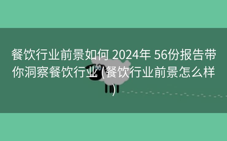 餐饮行业前景如何 2024年 56份报告带你洞察餐饮行业 (餐饮行业前景怎么样)